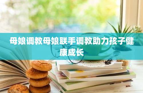 母娘调教母娘联手调教助力孩子健康成长