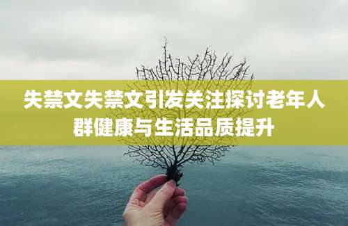 失禁文失禁文引发关注探讨老年人群健康与生活品质提升