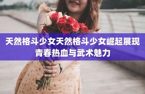 天然格斗少女天然格斗少女崛起展现青春热血与武术魅力