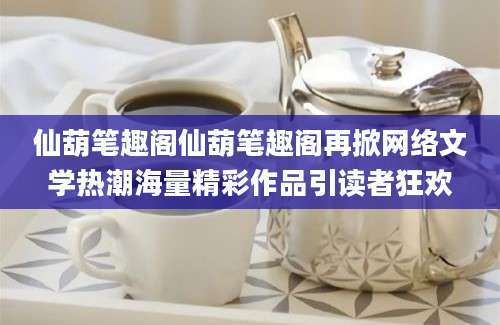 仙葫笔趣阁仙葫笔趣阁再掀网络文学热潮海量精彩作品引读者狂欢