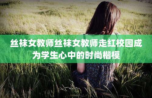 丝袜女教师丝袜女教师走红校园成为学生心中的时尚楷模