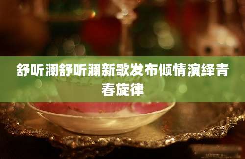 舒听澜舒听澜新歌发布倾情演绎青春旋律