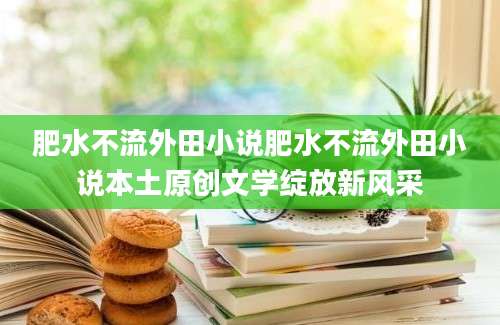 肥水不流外田小说肥水不流外田小说本土原创文学绽放新风采