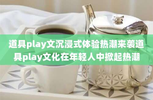 道具play文沉浸式体验热潮来袭道具play文化在年轻人中掀起热潮