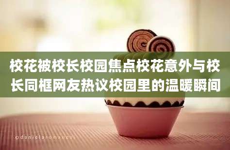 校花被校长校园焦点校花意外与校长同框网友热议校园里的温暖瞬间