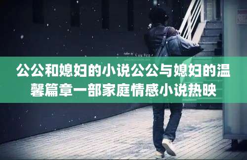 公公和媳妇的小说公公与媳妇的温馨篇章一部家庭情感小说热映