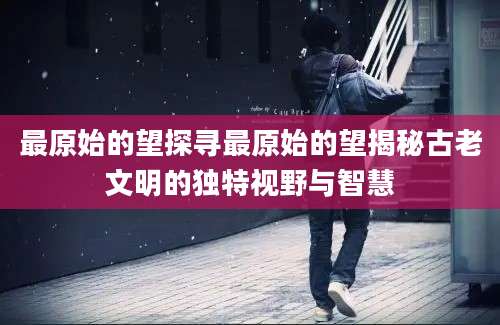 最原始的望探寻最原始的望揭秘古老文明的独特视野与智慧
