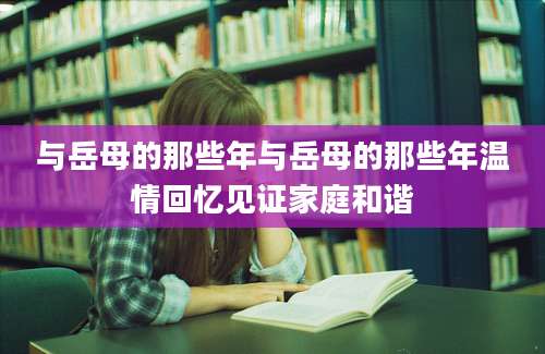 与岳母的那些年与岳母的那些年温情回忆见证家庭和谐