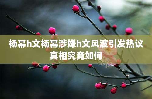 杨幂h文杨幂涉嫌h文风波引发热议真相究竟如何