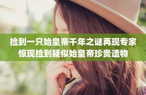 捡到一只始皇帝千年之谜再现专家惊现捡到疑似始皇帝珍贵遗物