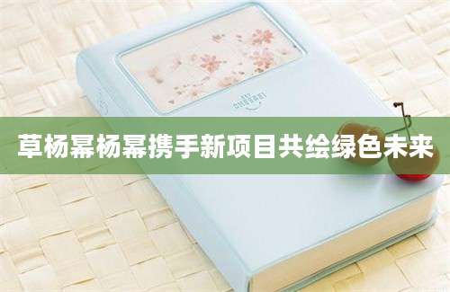 草杨幂杨幂携手新项目共绘绿色未来