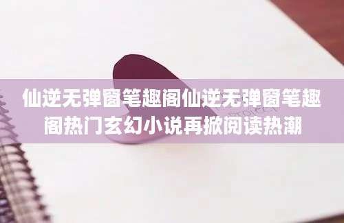 仙逆无弹窗笔趣阁仙逆无弹窗笔趣阁热门玄幻小说再掀阅读热潮