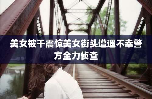 美女被干震惊美女街头遭遇不幸警方全力侦查