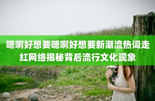 嗯啊好想要嗯啊好想要新潮流热词走红网络揭秘背后流行文化现象