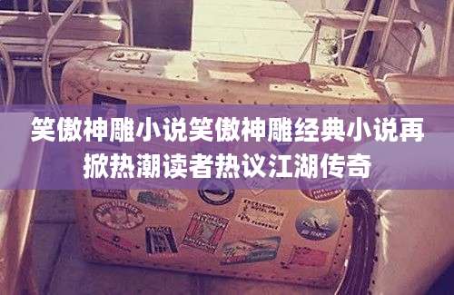 笑傲神雕小说笑傲神雕经典小说再掀热潮读者热议江湖传奇