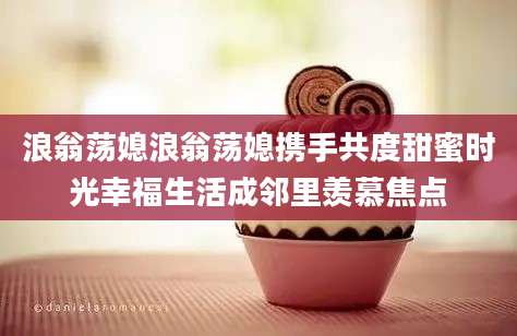 浪翁荡媳浪翁荡媳携手共度甜蜜时光幸福生活成邻里羡慕焦点