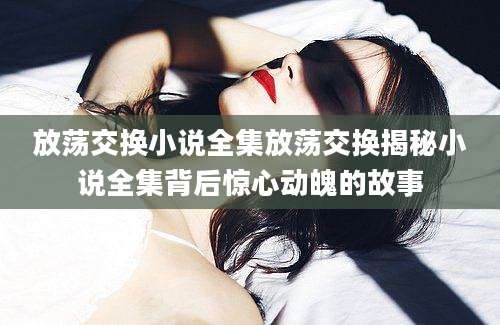 放荡交换小说全集放荡交换揭秘小说全集背后惊心动魄的故事