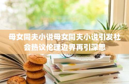 母女同夫小说母女同夫小说引发社会热议伦理边界再引深思