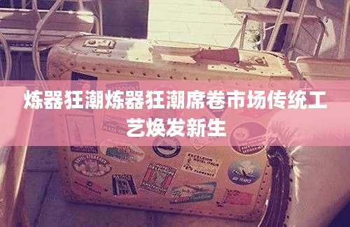 炼器狂潮炼器狂潮席卷市场传统工艺焕发新生