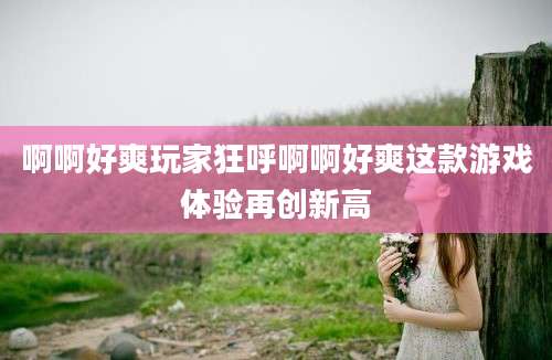啊啊好爽玩家狂呼啊啊好爽这款游戏体验再创新高