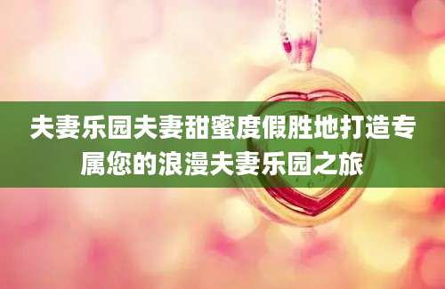 夫妻乐园夫妻甜蜜度假胜地打造专属您的浪漫夫妻乐园之旅