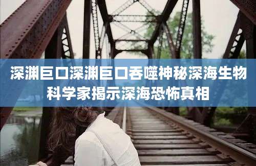 深渊巨口深渊巨口吞噬神秘深海生物科学家揭示深海恐怖真相