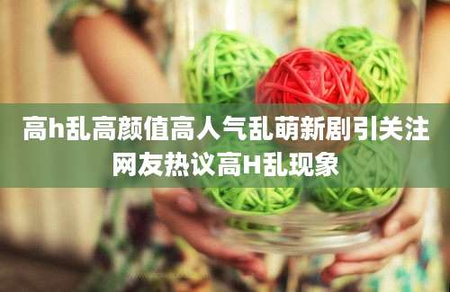 高h乱高颜值高人气乱萌新剧引关注网友热议高H乱现象