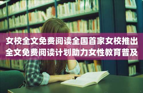 女校全文免费阅读全国首家女校推出全文免费阅读计划助力女性教育普及