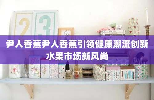 尹人香蕉尹人香蕉引领健康潮流创新水果市场新风尚
