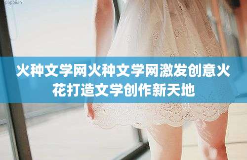 火种文学网火种文学网激发创意火花打造文学创作新天地