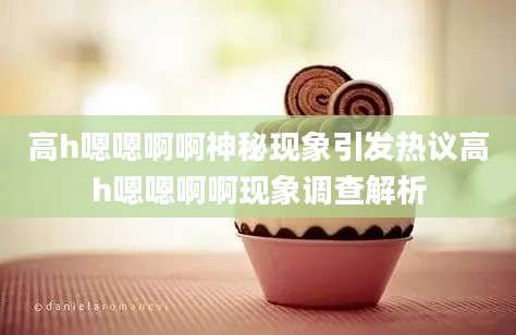 高h嗯嗯啊啊神秘现象引发热议高h嗯嗯啊啊现象调查解析