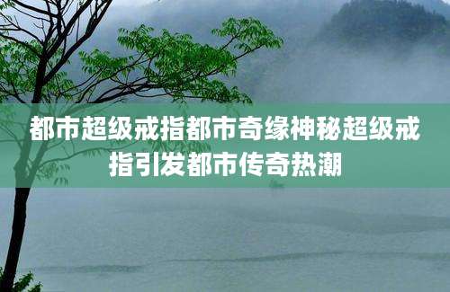 都市超级戒指都市奇缘神秘超级戒指引发都市传奇热潮