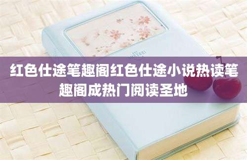 红色仕途笔趣阁红色仕途小说热读笔趣阁成热门阅读圣地