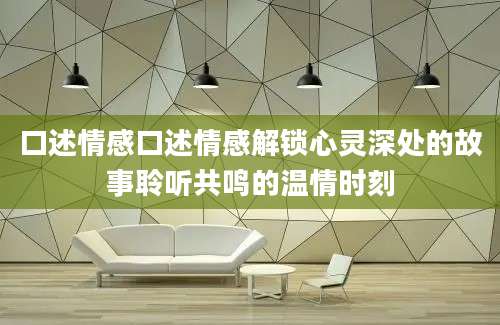 口述情感口述情感解锁心灵深处的故事聆听共鸣的温情时刻