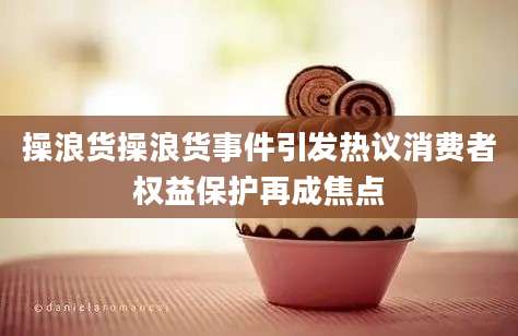 操浪货操浪货事件引发热议消费者权益保护再成焦点