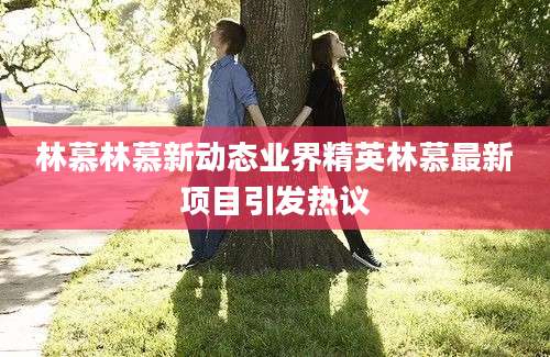 林慕林慕新动态业界精英林慕最新项目引发热议