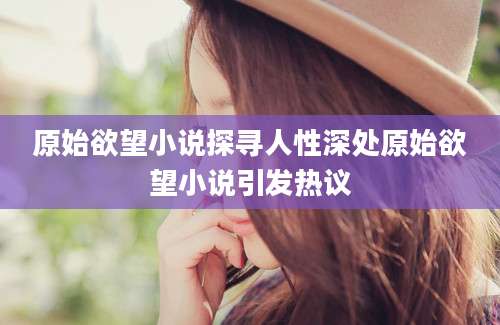 原始欲望小说探寻人性深处原始欲望小说引发热议