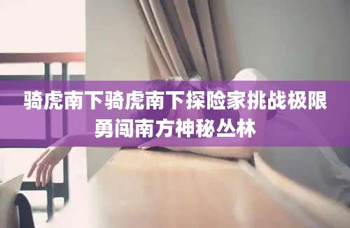 骑虎南下骑虎南下探险家挑战极限勇闯南方神秘丛林