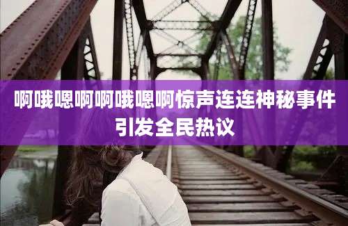 啊哦嗯啊啊哦嗯啊惊声连连神秘事件引发全民热议
