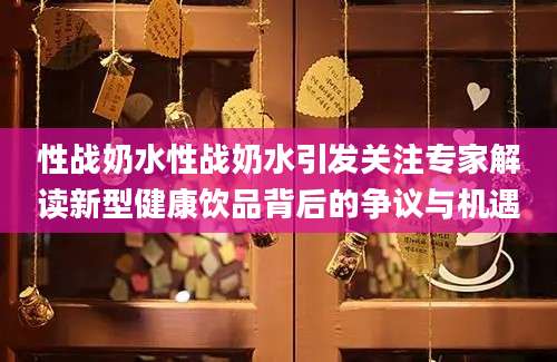 性战奶水性战奶水引发关注专家解读新型健康饮品背后的争议与机遇