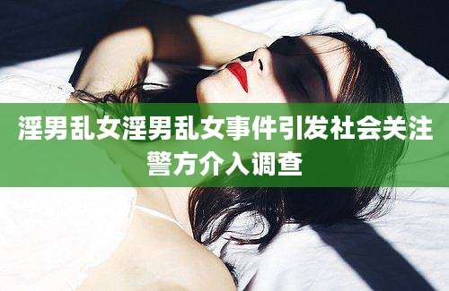 淫男乱女淫男乱女事件引发社会关注警方介入调查