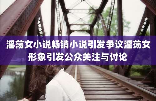 淫荡女小说畅销小说引发争议淫荡女形象引发公众关注与讨论