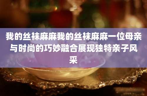 我的丝袜麻麻我的丝袜麻麻一位母亲与时尚的巧妙融合展现独特亲子风采