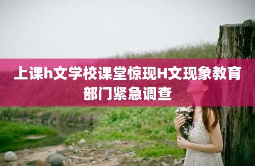 上课h文学校课堂惊现H文现象教育部门紧急调查
