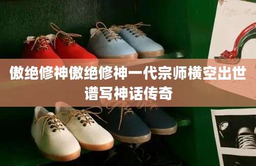 傲绝修神傲绝修神一代宗师横空出世谱写神话传奇