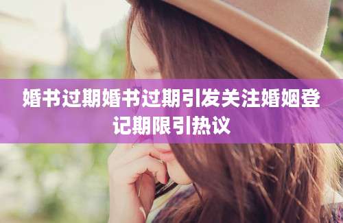 婚书过期婚书过期引发关注婚姻登记期限引热议
