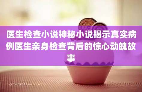医生检查小说神秘小说揭示真实病例医生亲身检查背后的惊心动魄故事