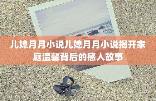 儿媳月月小说儿媳月月小说揭开家庭温馨背后的感人故事