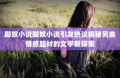 脚奴小说脚奴小说引发热议揭秘另类情感题材的文学新探索