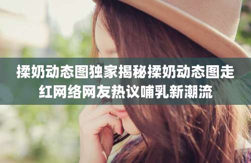 揉奶动态图独家揭秘揉奶动态图走红网络网友热议哺乳新潮流